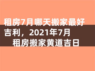 租房7月哪天搬家最好吉利，2021年7月租房搬家黄道吉日