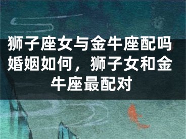 狮子座女与金牛座配吗婚姻如何，狮子女和金牛座最配对