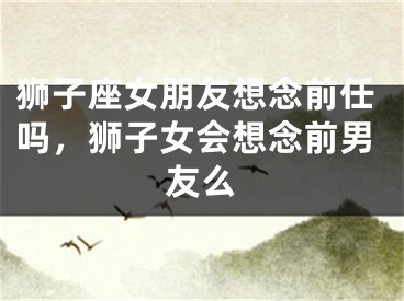 狮子座女朋友想念前任吗，狮子女会想念前男友么