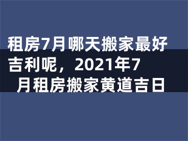 租房7月哪天搬家最好吉利呢，2021年7月租房搬家黄道吉日