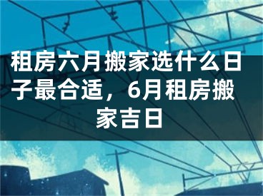 租房六月搬家选什么日子最合适，6月租房搬家吉日