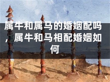 属牛和属马的婚姻配吗，属牛和马相配婚姻如何