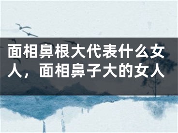 面相鼻根大代表什么女人，面相鼻子大的女人