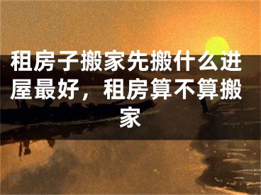 租房子搬家先搬什么进屋最好,租房算不算搬家