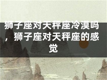 狮子座对天秤座冷漠吗，狮子座对天秤座的感觉