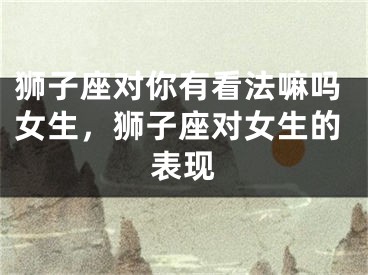 狮子座对你有看法嘛吗女生，狮子座对女生的表现
