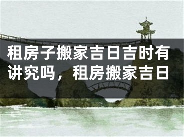 租房子搬家吉日吉时有讲究吗，租房搬家吉日