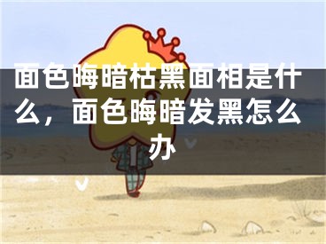 面色晦暗枯黑面相是什么，面色晦暗发黑怎么办