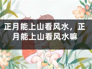 正月能上山看风水,正月能上山看风水嘛