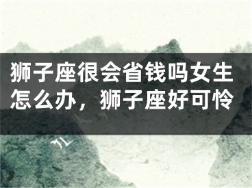 狮子座很会省钱吗女生怎么办，狮子座好可怜