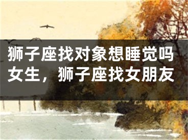 狮子座找对象想睡觉吗女生，狮子座找女朋友