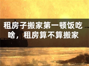 租房子搬家第一顿饭吃啥，租房算不算搬家
