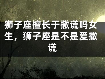狮子座擅长于撒谎吗女生,狮子座是不是爱撒谎
