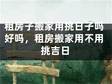 租房子搬家用挑日子吗好吗，租房搬家用不用挑吉日