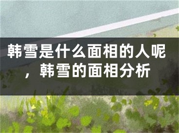 韩雪是什么面相的人呢，韩雪的面相分析