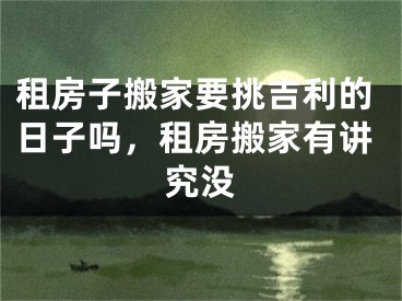 租房子搬家要挑吉利的日子吗，租房搬家有讲究没