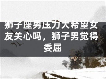狮子座男压力大希望女友关心吗，狮子男觉得委屈