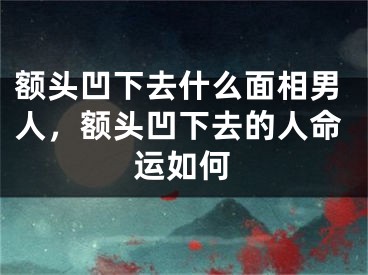 额头凹下去什么面相男人,额头凹下去的人命运如何