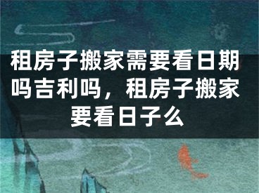 租房子搬家需要看日期吗吉利吗，租房子搬家要看日子么