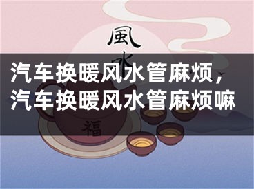 汽车换暖风水管麻烦，汽车换暖风水管麻烦嘛