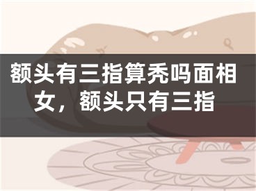 额头有三指算秃吗面相女，额头只有三指