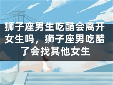 狮子座男生吃醋会离开女生吗，狮子座男吃醋了会找其他女生