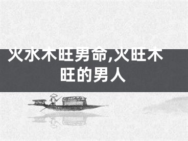 火水木旺男命,火旺木旺的男人