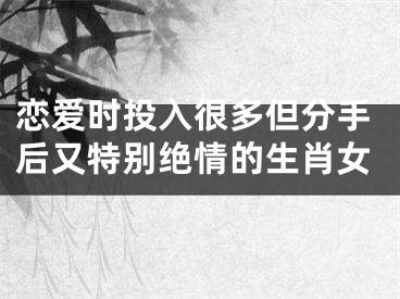 恋爱时投入很多但分手后又特别绝情的生肖女