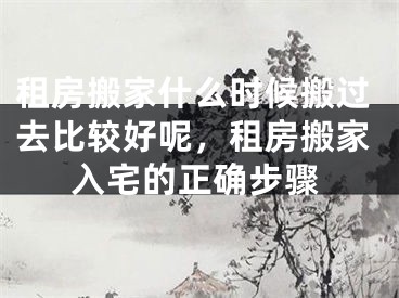 租房搬家什么时候搬过去比较好呢,租房搬家入宅的正确步骤
