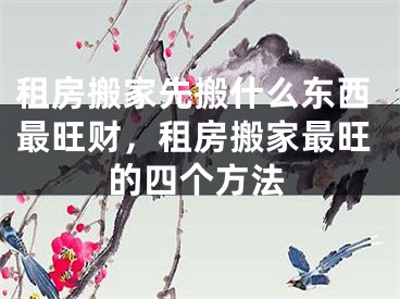 租房搬家先搬什么东西最旺财,租房搬家最旺的四个方法