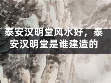 泰安汉明堂风水好，泰安汉明堂是谁建造的