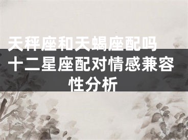 天秤座和天蝎座配吗 十二星座配对情感兼容性分析
