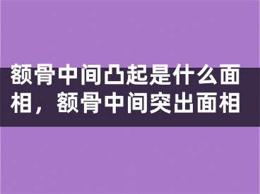 额骨中间凸起是什么面相，额骨中间突出面相