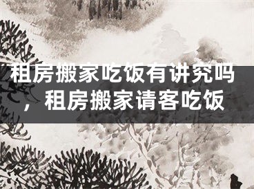 租房搬家吃饭有讲究吗，租房搬家请客吃饭