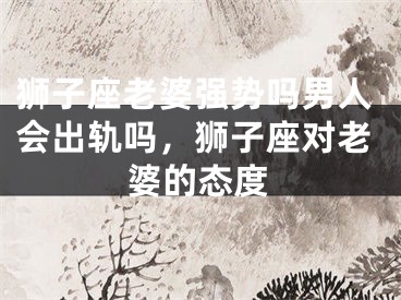 狮子座老婆强势吗男人会出轨吗，狮子座对老婆的态度