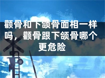 颧骨和下颌骨面相一样吗，颧骨跟下颌骨哪个更危险