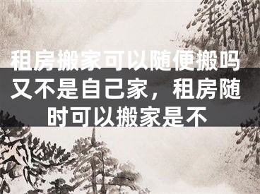 租房搬家可以随便搬吗又不是自己家，租房随时可以搬家是不