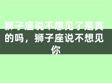 狮子座说不想见了是真的吗,狮子座说不想见你