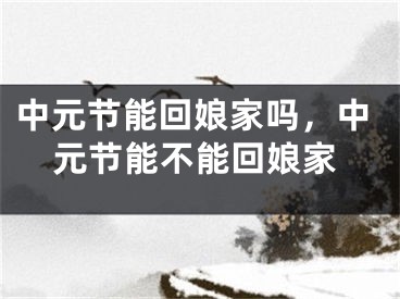 中元节能回娘家吗，中元节能不能回娘家