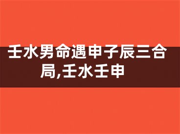 壬水男命遇申子辰三合局,壬水壬申