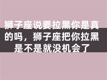 狮子座说要拉黑你是真的吗，狮子座把你拉黑是不是就没机会了