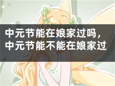 中元节能在娘家过吗,中元节能不能在娘家过