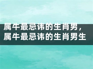 属牛最忌讳的生肖男，属牛最忌讳的生肖男生