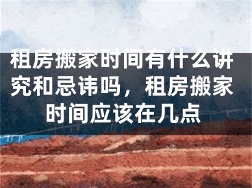 租房搬家时间有什么讲究和忌讳吗，租房搬家时间应该在几点