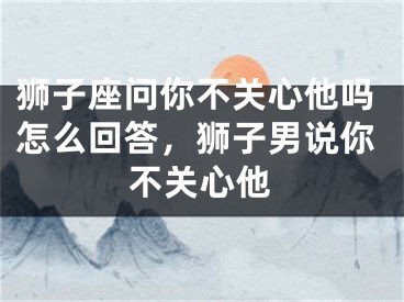 狮子座问你不关心他吗怎么回答，狮子男说你不关心他