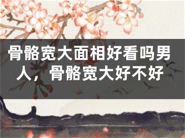 骨骼宽大面相好看吗男人，骨骼宽大好不好