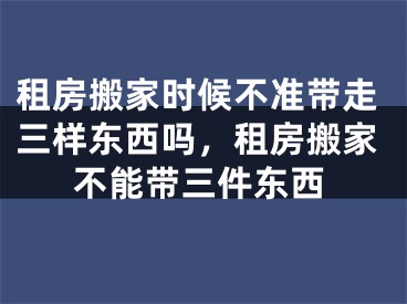 租房搬家时候不准带走三样东西吗，租房搬家不能带三件东西