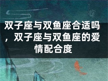双子座与双鱼座合适吗，双子座与双鱼座的爱情配合度