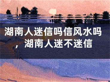 湖南人迷信吗信风水吗，湖南人迷不迷信