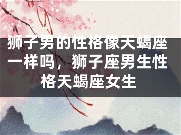 狮子男的性格像天蝎座一样吗，狮子座男生性格天蝎座女生